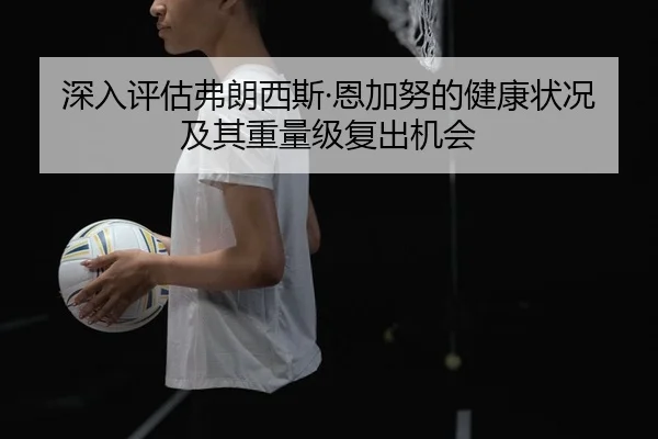 深入评估弗朗西斯·恩加努的健康状况及其重量级复出机会